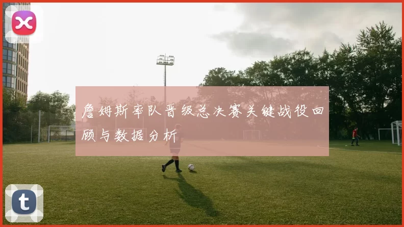 詹姆斯率队晋级总决赛关键战役回顾与数据分析