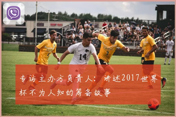 专访主办方负责人：讲述2017世界杯不为人知的筹备故事
