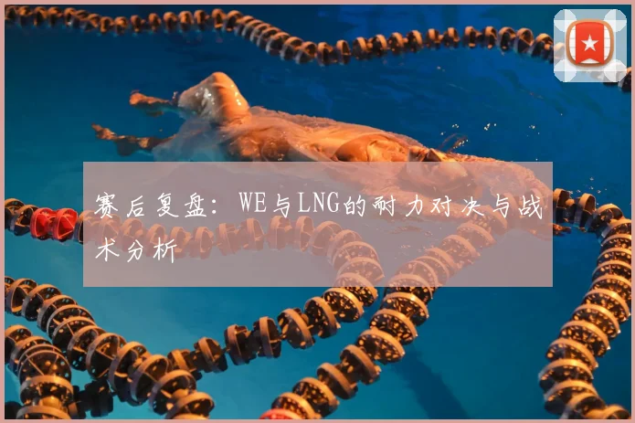 赛后复盘：WE与LNG的耐力对决与战术分析