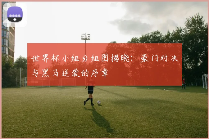 世界杯小组分组图揭晓：豪门对决与黑马逆袭的序章