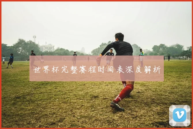 世界杯完整赛程时间表深度解析