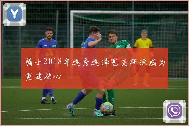 骑士2018年选秀选择塞克斯顿成为重建核心