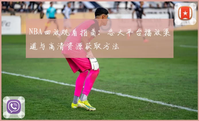 NBA回放观看指南：各大平台播放渠道与高清资源获取方法