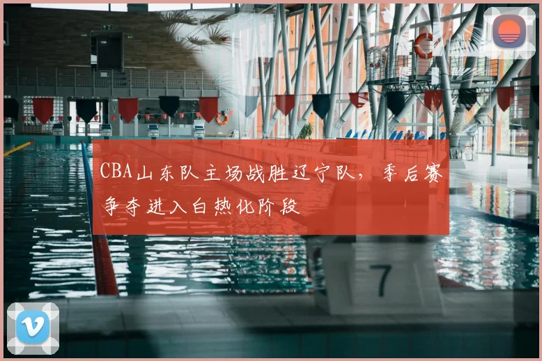 CBA山东队主场战胜辽宁队,季后赛争夺进入白热化阶段