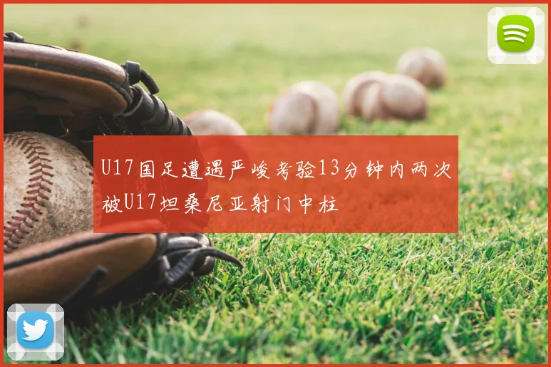 U17国足遭遇严峻考验13分钟内两次被U17坦桑尼亚射门中柱