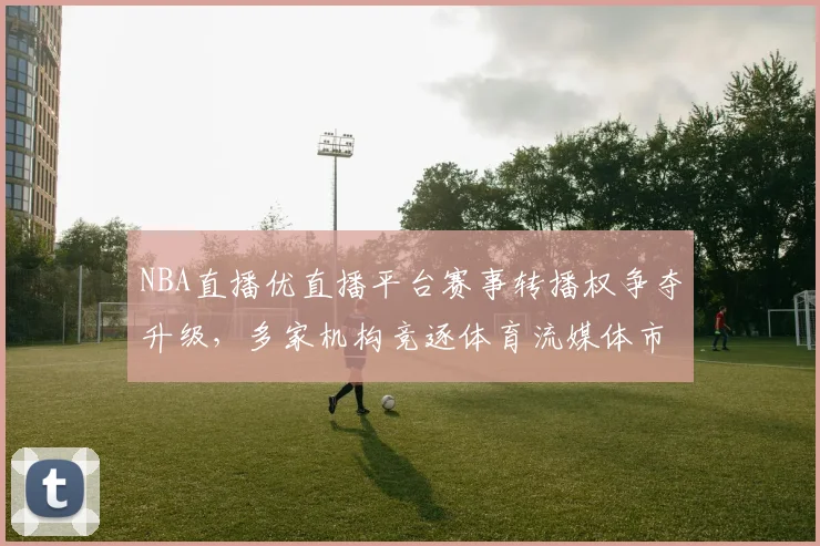 NBA直播优直播平台赛事转播权争夺升级，多家机构竞逐体育流媒体市场