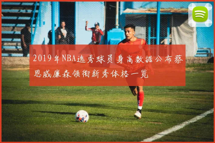 2019年NBA选秀球员身高数据公布蔡恩威廉森领衔新秀体格一览