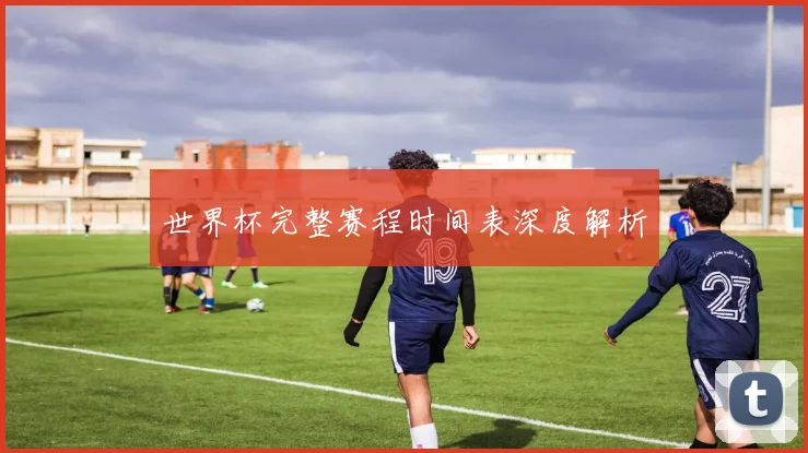 世界杯完整赛程时间表深度解析