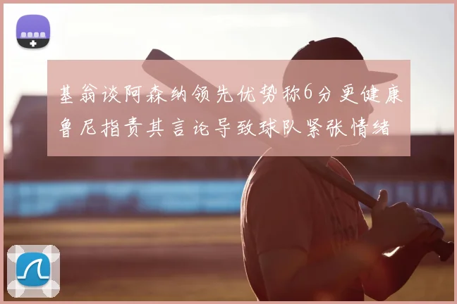 基翁谈阿森纳领先优势称6分更健康鲁尼指责其言论导致球队紧张情绪