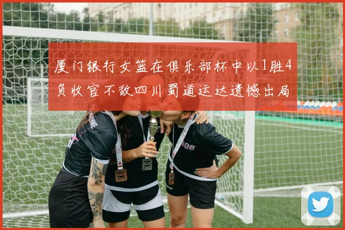 厦门银行女篮在俱乐部杯中以1胜4负收官不敌四川蜀道运达遗憾出局